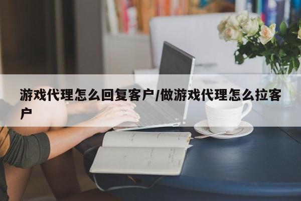 游戏代理怎么回复客户/做游戏代理怎么拉客户