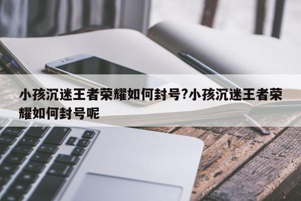 小孩沉迷王者荣耀如何封号?小孩沉迷王者荣耀如何封号呢