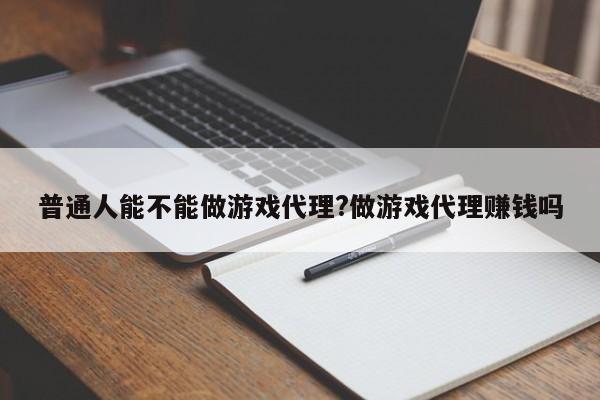 普通人能不能做游戏代理?做游戏代理赚钱吗