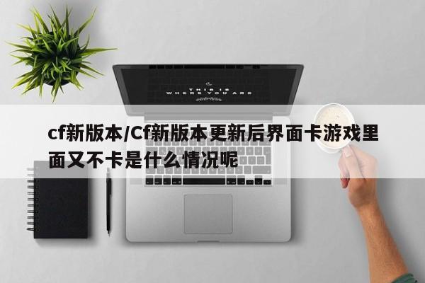 cf新版本/Cf新版本更新后界面卡游戏里面又不卡是什么情况呢