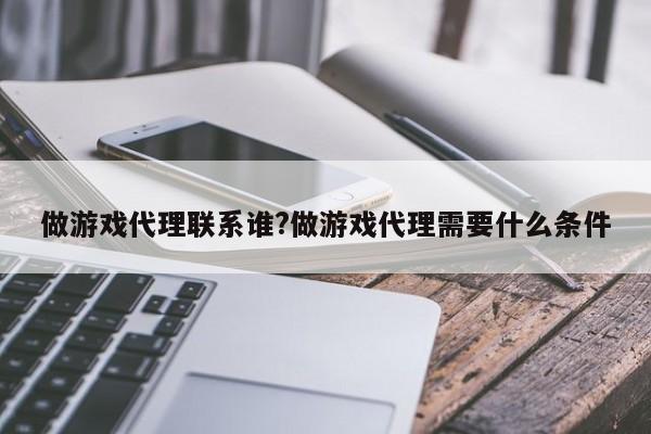 做游戏代理联系谁?做游戏代理需要什么条件