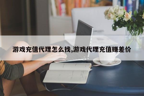 游戏充值代理怎么找,游戏代理充值赚差价