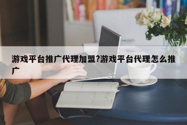 游戏平台推广代理加盟?游戏平台代理怎么推广