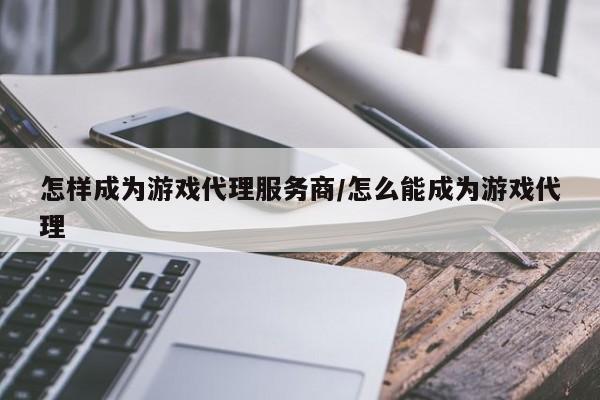 怎样成为游戏代理服务商/怎么能成为游戏代理