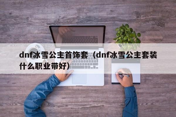 dnf冰雪公主首饰套(dnf冰雪公主套装什么职业带好)