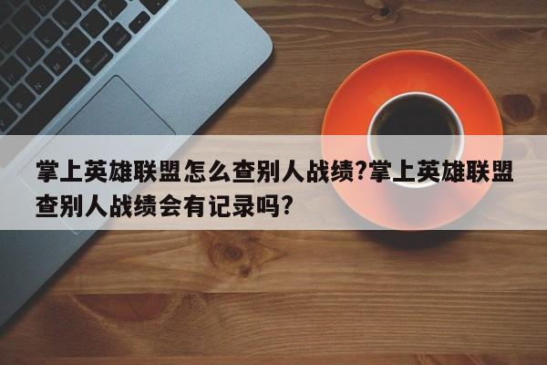 掌上英雄联盟怎么查别人战绩?掌上英雄联盟查别人战绩会有记录吗?