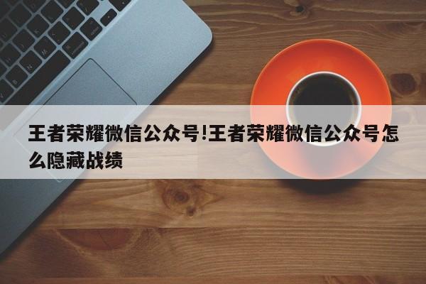 王者荣耀微信公众号!王者荣耀微信公众号怎么隐藏战绩