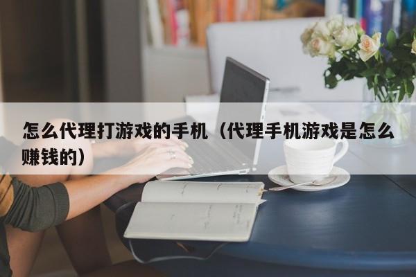 怎么代理打游戏的手机（代理手机游戏是怎么赚钱的）