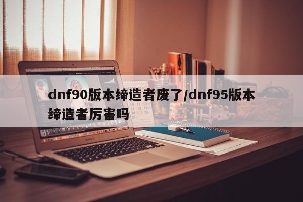 dnf90版本缔造者废了/dnf95版本缔造者厉害吗