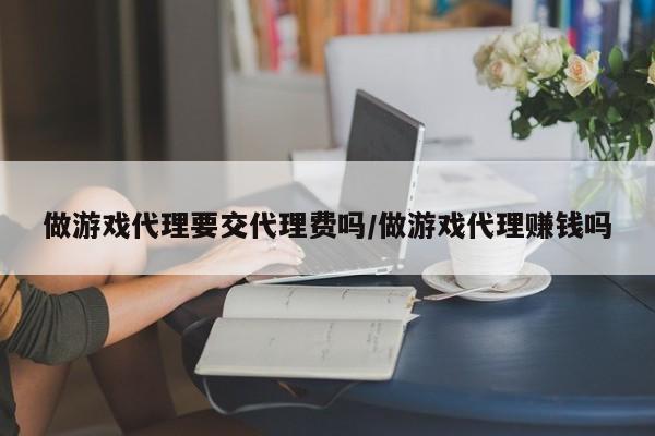 做游戏代理要交代理费吗/做游戏代理赚钱吗