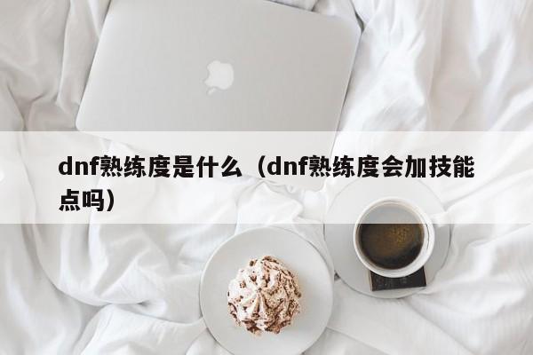 dnf熟练度是什么（dnf熟练度会加技能点吗）