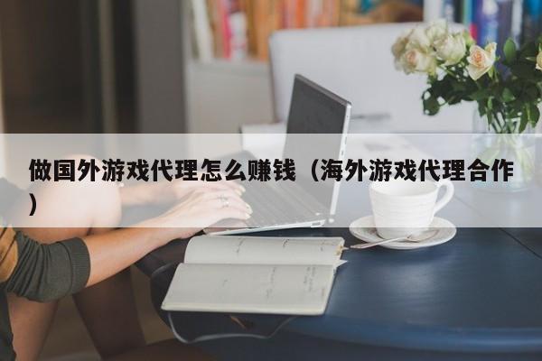 做国外游戏代理怎么赚钱（海外游戏代理合作）