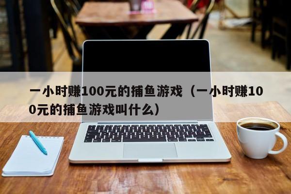 一小时赚100元的捕鱼游戏（一小时赚100元的捕鱼游戏叫什么）