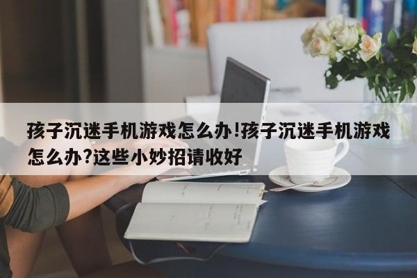 孩子沉迷手机游戏怎么办!孩子沉迷手机游戏怎么办?这些小妙招请收好