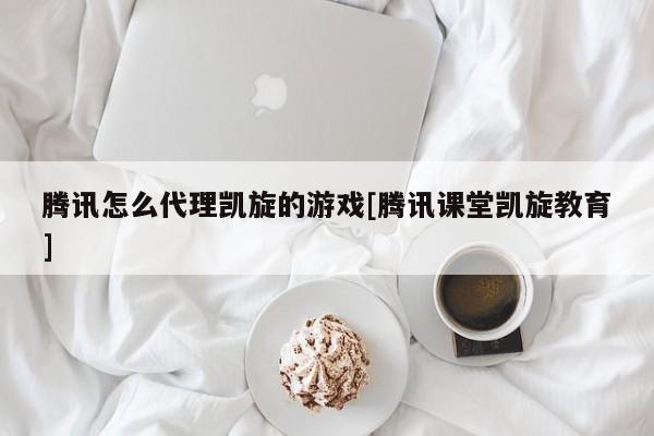 腾讯怎么代理凯旋的游戏[腾讯课堂凯旋教育]