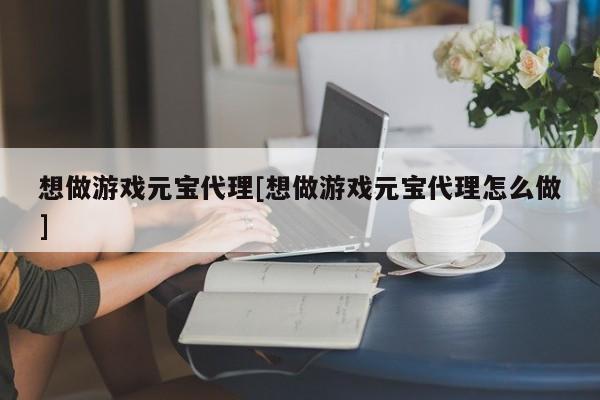 想做游戏元宝代理[想做游戏元宝代理怎么做]
