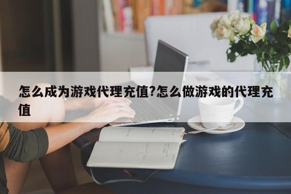 怎么成为游戏代理充值?怎么做游戏的代理充值