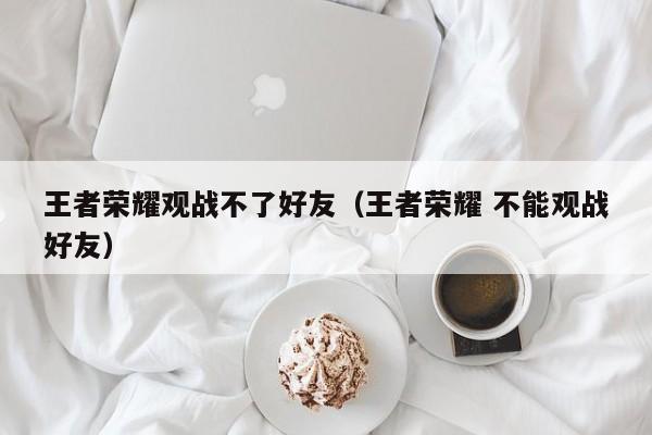 王者荣耀观战不了好友(王者荣耀 不能观战好友)