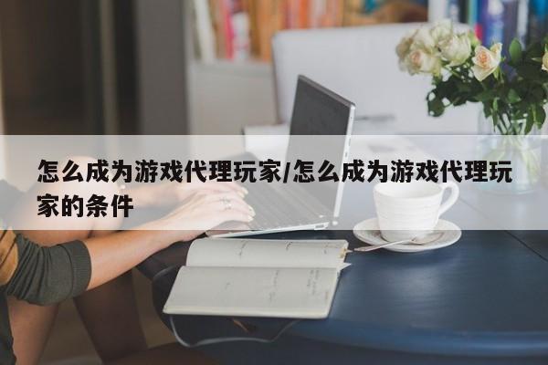 怎么成为游戏代理玩家/怎么成为游戏代理玩家的条件