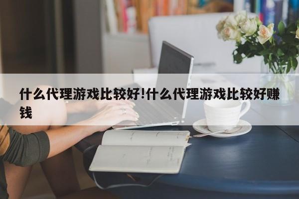 什么代理游戏比较好!什么代理游戏比较好赚钱