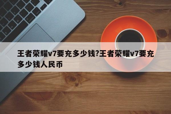 王者荣耀v7要充多少钱?王者荣耀v7要充多少钱人民币