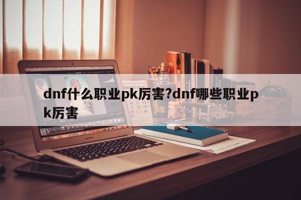 dnf什么职业pk厉害?dnf哪些职业pk厉害