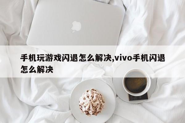 手机玩游戏闪退怎么解决,vivo手机闪退怎么解决