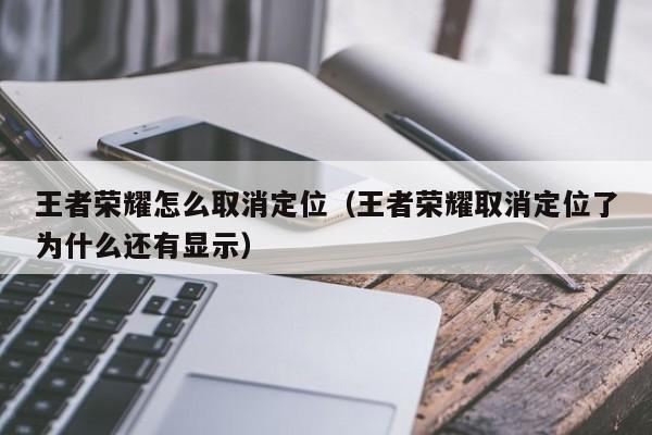 王者荣耀怎么取消定位（王者荣耀取消定位了为什么还有显示）
