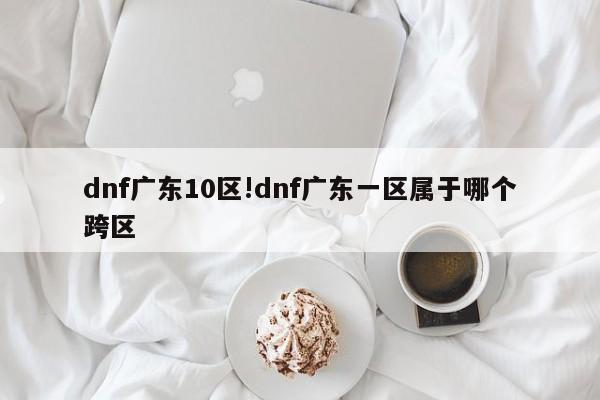 dnf广东10区!dnf广东一区属于哪个跨区