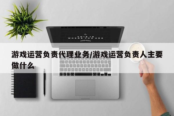 游戏运营负责代理业务/游戏运营负责人主要做什么