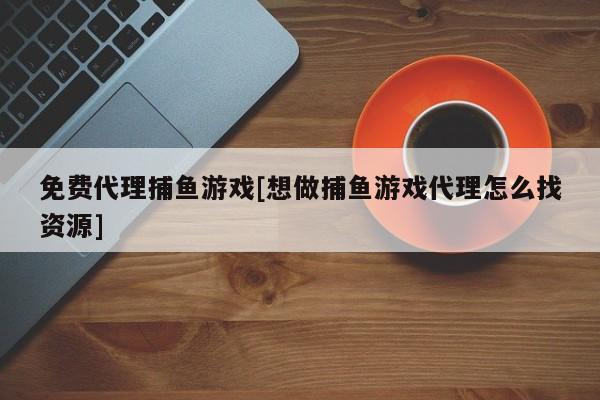 免费代理捕鱼游戏[想做捕鱼游戏代理怎么找资源]