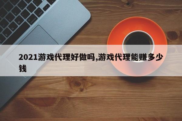 2021游戏代理好做吗,游戏代理能赚多少钱