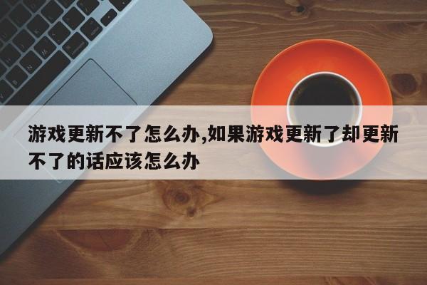 游戏更新不了怎么办,如果游戏更新了却更新不了的话应该怎么办