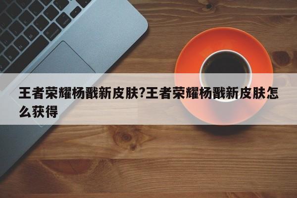 王者荣耀杨戬新皮肤?王者荣耀杨戬新皮肤怎么获得