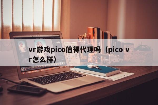vr游戏pico值得代理吗（pico vr怎么样）