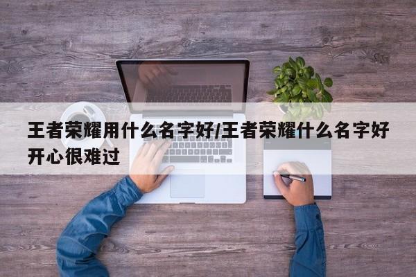 王者荣耀用什么名字好/王者荣耀什么名字好开心很难过