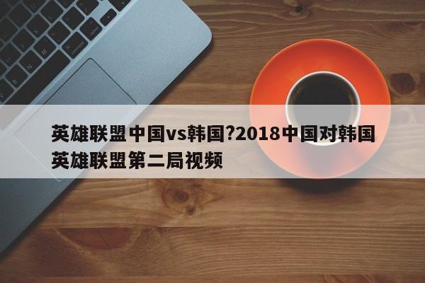 英雄联盟中国vs韩国?2018中国对韩国英雄联盟第二局视频