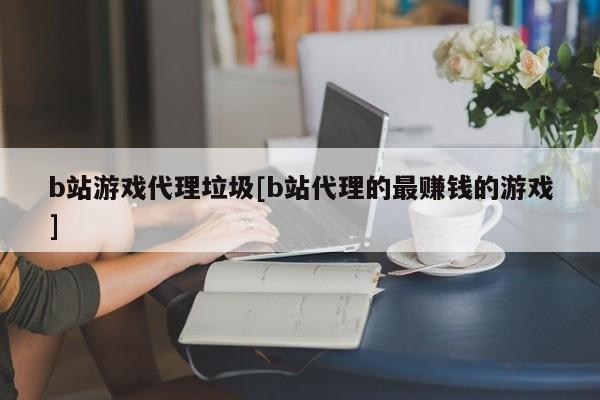 b站游戏代理垃圾[b站代理的最赚钱的游戏]