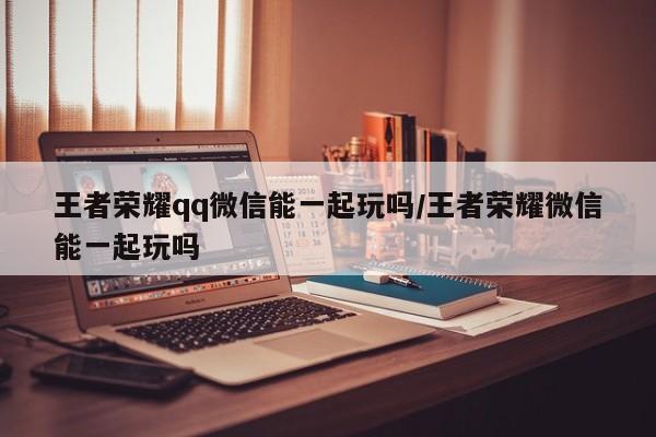 王者荣耀qq微信能一起玩吗/王者荣耀微信能一起玩吗