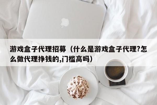 游戏盒子代理招募（什么是游戏盒子代理?怎么做代理挣钱的,门槛高吗）
