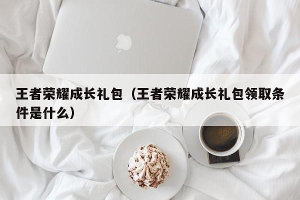 王者荣耀成长礼包（王者荣耀成长礼包领取条件是什么）