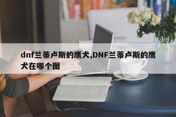 dnf兰蒂卢斯的鹰犬,DNF兰蒂卢斯的鹰犬在哪个图