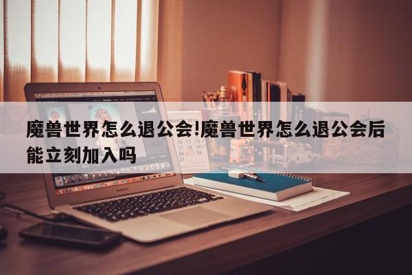 魔兽世界怎么退公会!魔兽世界怎么退公会后能立刻加入吗