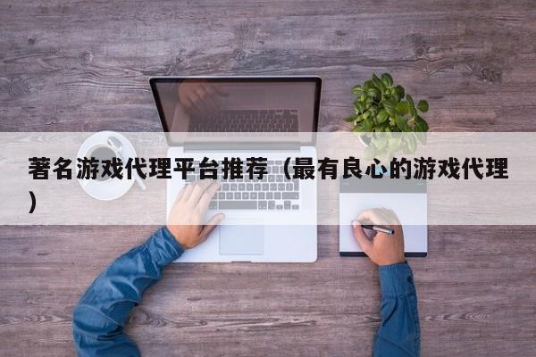 著名游戏代理平台推荐（最有良心的游戏代理）