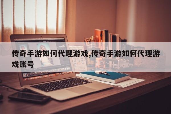 传奇手游如何代理游戏,传奇手游如何代理游戏账号