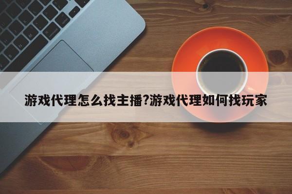 游戏代理怎么找主播?游戏代理如何找玩家