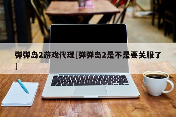 弹弹岛2游戏代理[弹弹岛2是不是要关服了]