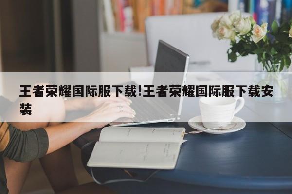王者荣耀国际服下载!王者荣耀国际服下载安装