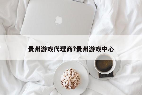 贵州游戏代理商?贵州游戏中心