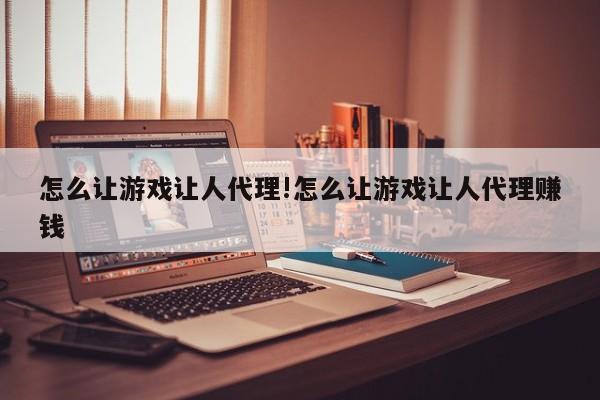 怎么让游戏让人代理!怎么让游戏让人代理赚钱